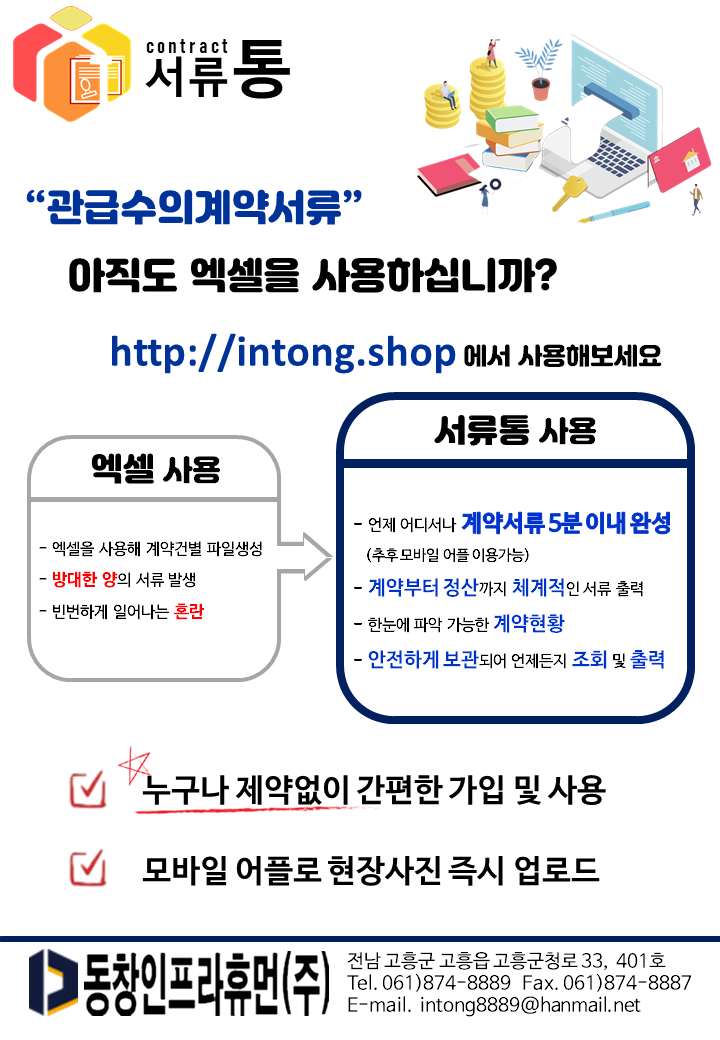 서류통
“관급수의계약서류” 아직도 엑셀을 사용하십니까? http://intong.shop 에서 사용해보세요
서류통 사용
엑셀 사용
- 엑셀을 사용해 계약건별 파일생성 - 방대한 양의 서류 발생 - 빈번하게 일어나는 혼란
- 언제 어디서나 계약서류 5분이내 완성
(추후 모바일 어플 이용가능) - 계약부터 정산까지 체계적인 서류 출력 - 한눈에 파악 가능한 계약현황 - 안전하게 보관되어 언제든지 조회 및 출력
4 '누구나 제약없이 간편한 가입 및 사용
모바일 어플로 현장사진 즉시 업로드
전남 고흥군 고흥읍 고흥군청로 33, 401호 Tel. 061)874-8889 Fax. 061)874-8887 E-mail. intong8889@hanmail.net
