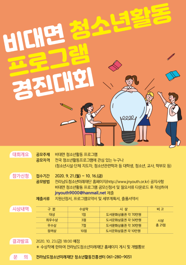 비대면 청소년활동 | 프로그램 경진대회
대회개요
공모주제 비대면 청소년활동 프로그램 공모자격 전국 청소년활동프로그램에 관심 있는 누구나
(청소년시설 단체 지도자, 청소년관련학과 등 대학생, 청소년, 교사, 학부모 등)
참가신청
접수기간 2020. 9. 21.(월) ~ 10. 16.(금) 공모방법 전라남도청소년미래재단 홈페이지(http://www.jnyouth.or.kr) 공지사항
비대면 청소년활동 프로그램 공모신청서 및 필요서류 다운로드 후 작성하여
jnyouth9000@hanmail.net 제출 제출서류 지원신청서, 프로그램요약서 및 세부계획서, 출품서약서
결과발표
2020, 10. 23.(금) 18:00 예정 홍 수상작에 한하여 전라남도청소년미래재단 홈페이지 게시 및 개별통보
문의 전라남도청소년미래재단 청소년활동진흥센터 061-280-9051