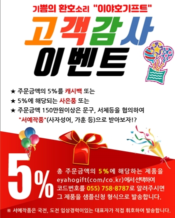 고객감사. 이벤트
★ 주문금액의 5%를 캐시백 또는 
★ 5%에 해당되는 사은품 또는 
★ 주문금액 150만원이상은 문구, 서체등을 협의하여 “서예작품 (사자성어, 가훈 등)으로 받아보자!?
총 주문금액의 5%에 해당하는 제품을 eyahogift(com/co.kr)에서 선택하여 코드번호를 055) 758-8787로 알려주시면 그 제품을 샘플신청 형식으로 발송합니다.
서예작품은 국전, 도전 입상경력이있는 대표자가 직접 휘호하여 발송합니다.
