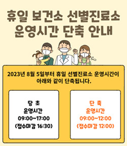 휴일 보건소 선별진료소 운영시간 단축 안내 2023년 8월 5일부터 휴일 선별진료소 운영시간이 아래와 같이 단축됩니다. 당초  : 운영시간 09:00 ~ 17:00(접수마감 16:30) 단축 운영시간 : 09:00 ~ 12:00(접수마감 12:00)