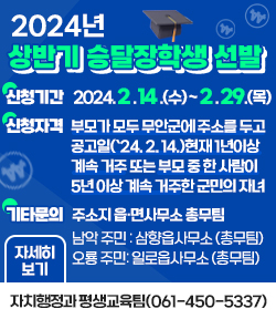 2024년도 상반기 승달장학생 선발 신청기간 : 2024. 2. 14.(수) ~ 2. 29.(목) 신청자격 : 부모가 모두 무안군에 주소를 두고 공고일(`24. 2. 14.)현재 1년이상 계속 거주 또는 부모 중 한 사람이 5년 이상 계속 거주한 군민의 자녀 접수장소 : 주소지 읍·면사무소 총무팀 남악 주민 : 삼향읍사무소 (총무팀) 오룡 주민: 일로읍사무소 (총무팀) 기타문의 : 자치행정과 평생교육팀(061-450-5337) 자세히보기