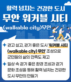 활력 넘치는 건강한 도시 무안 워커블 시티(walkable city)무안 - 걷고 싶고, 걷기 좋은 도시 ‘워커블 시티 (walkable city) 무안’ 조성으로 군민들의 삶의 만족도 제고 - 일상 속 걷기 좋은 환경 조성과 걷기 문화 조성을 통해 활력 넘치는 건강한 도시 무안의 만들기