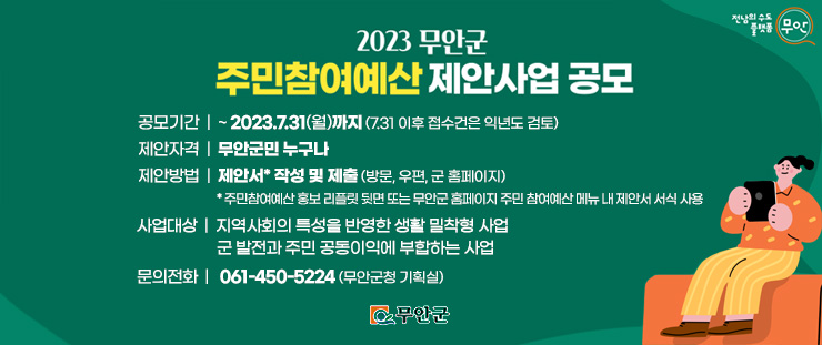 2023 무안군 주민참여예산 제안사업 공모 공모기간:~2023.7.31 월요일까지(7.31 이후 접수건은 익년도 검토) 제안자격:무안군민 누구나 제안방법:제안서* 작성 및 제출(방문,우편,군 홈페이지) *주민참여예산 홍보 리플릿 뒷면 또는 무안군 홈페이지 주민 참여예산 메뉴 내 제안서 서식 사용 사업대상:지역사회의 특성을 반영한 생활 밀착형 사업, 군발전과 주민 공동이익에 부합하는 사업 문의전화:061-450-5224(무안군청 기획실) [무안군, 전남의 수도 플랫폼 무안]