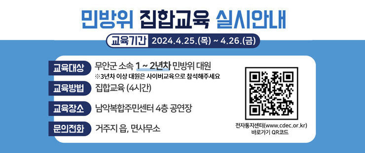 민방위 집합교육 실시안내 교육기간: 2024.4.25(목)~4.26(금) 교육대상: 무안군 소속 1~2년차 민방위 대원 ※3년차 이상 대원은 사이버교육으로 참석해주세요 교육방법: 집합교육(4시간) 교육장소: 남악복합주민센터 4층 공연장 문의전화 : 거주지 읍, 면사무소 전자통지센터 www.cdec.or.kr 바로가기 QR코드(www.cdec.or.kr)